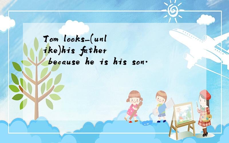 Tom looks_(unlike)his father because he is his son.