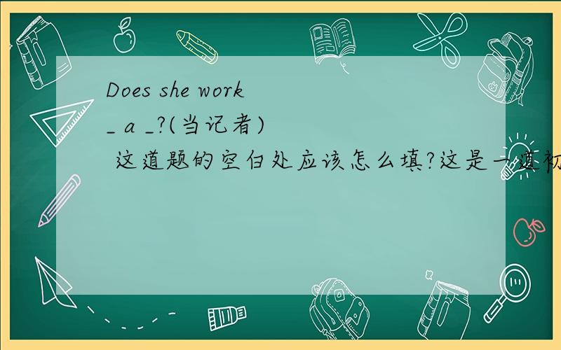 Does she work _ a _?(当记者)    这道题的空白处应该怎么填?这是一道初一英语作业,谁帮我解答一下