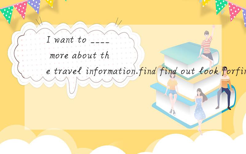I want to ____ more about the travel information.find find out look forfind find outlook for