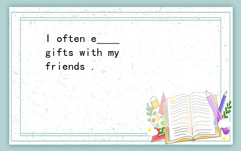 I often e____ gifts with my friends .