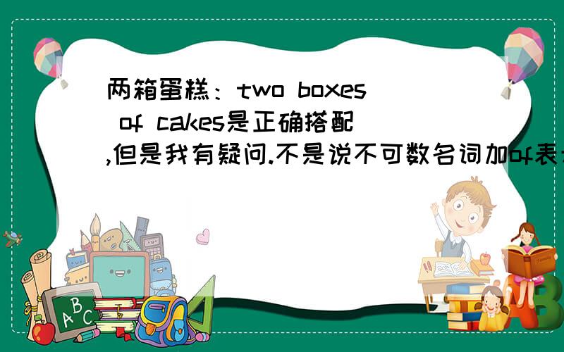 两箱蛋糕：two boxes of cakes是正确搭配,但是我有疑问.不是说不可数名词加of表示数量吗?如a cup of ice1.那cake可数怎么用of.2.two boxes cake怎么不对呢,我第一选的就是他呢.那正确的表达法是two box cak