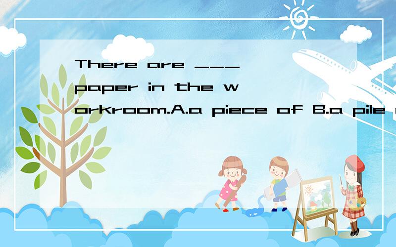 There are ___ paper in the workroom.A.a piece of B.a pile of C.piles of D.a lot of