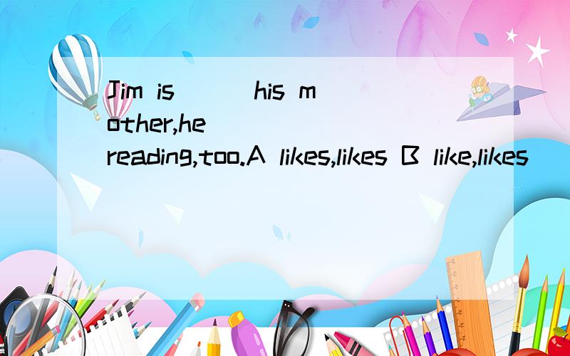 Jim is___his mother,he _____reading,too.A likes,likes B like,likes