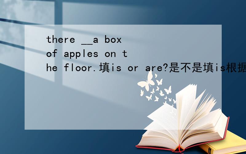there __a box of apples on the floor.填is or are?是不是填is根据是a box填are根据是apples?急