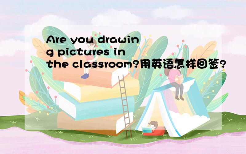 Are you drawing pictures in the classroom?用英语怎样回签?