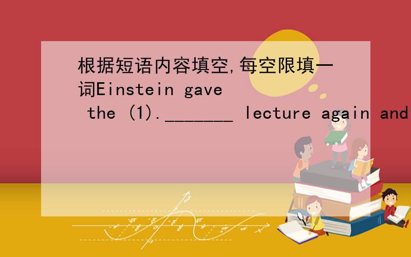 根据短语内容填空,每空限填一词Einstein gave the (1)._______ lecture again and again .his driver (2) ._______ to his lecture so many times (3).__________ he wanted to give it (4)._________.when Einstein knew it .he let the driver (5).____