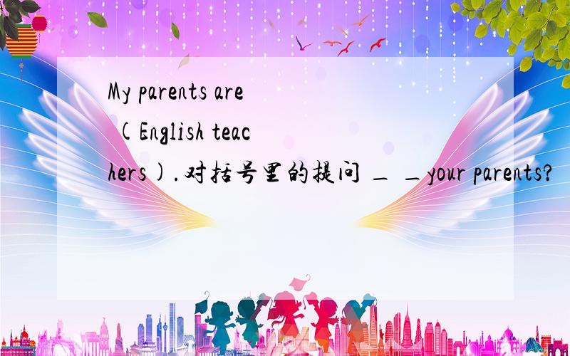 My parents are (English teachers).对括号里的提问 _ _your parents?