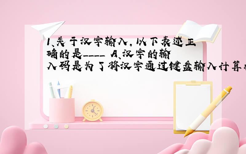 1、关于汉字输入,以下表述正确的是____ A、汉字的输入码是为了将汉字通过键盘输入计算机而设计的1、关于汉字输入,以下表述正确的是____A、汉字的输入码是为了将汉字通过键盘输入计算机
