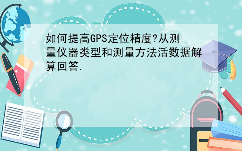 如何提高GPS定位精度?从测量仪器类型和测量方法活数据解算回答.