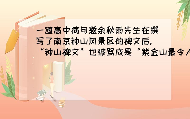 一道高中病句题余秋雨先生在撰写了南京钟山风景区的碑文后,“钟山碑文”也被骂成是“紫金山最令人作呕的一景”.标准答案说病因：结构混乱,中途易辄.