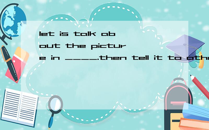 let is talk about the picture in ____.then tell it to other students.英语填空.