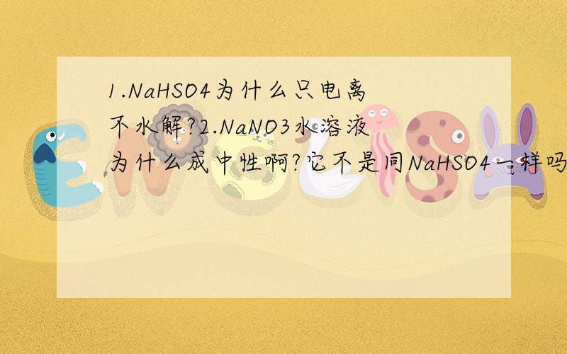 1.NaHSO4为什么只电离不水解?2.NaNO3水溶液为什么成中性啊?它不是同NaHSO4一样吗3.强酸的酸式盐与强酸强碱盐一样吗4.弱酸弱碱盐的水解,如NH4F,两个离子都会水解,要如何判断溶液的酸碱性啊?前3