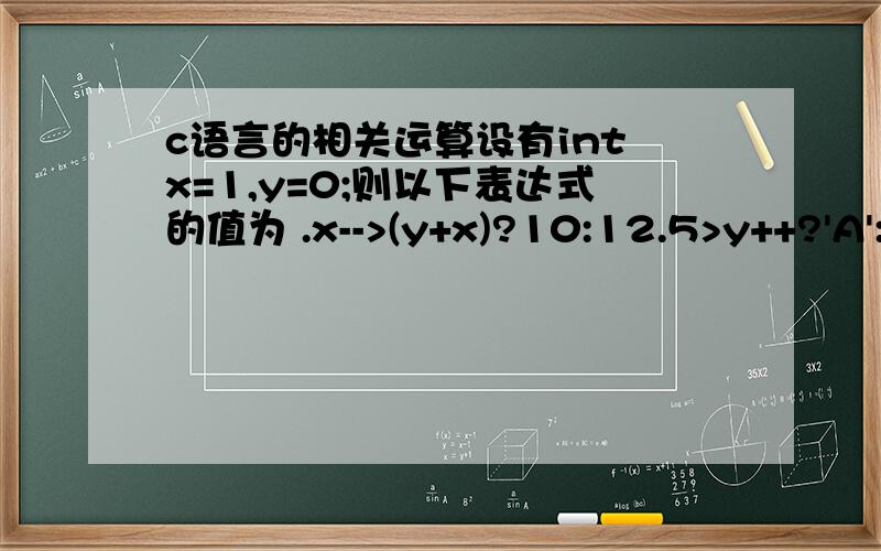 c语言的相关运算设有int x=1,y=0;则以下表达式的值为 .x-->(y+x)?10:12.5>y++?'A':'Z'10设有int x=0,y=1;则以下表达式的值为 .x++*x--!='y'?8-4:y4为什么第一个题的第二个x为0；而第二个题的第二个x还为0,为什