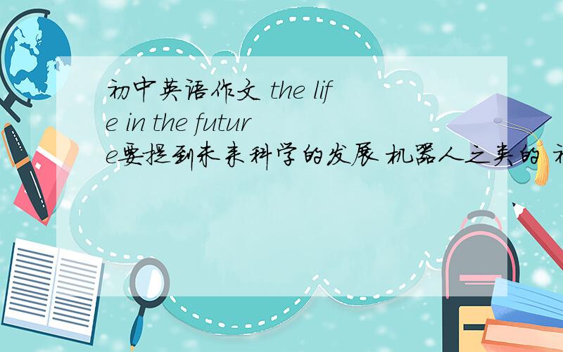 初中英语作文 the life in the future要提到未来科学的发展 机器人之类的 初中英语作文