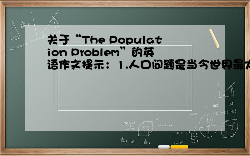 关于“The Population Problem”的英语作文提示：1.人口问题是当今世界最大的问题之一2.中国是世界上人口最多的国家3.如果人口的增长过快,将会带来许多严重的问题（请举两例说明）4.因此,我