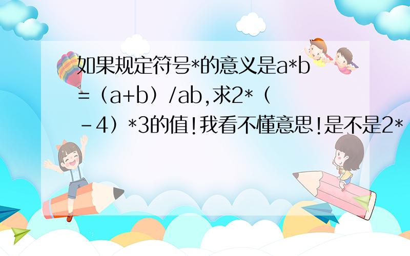 如果规定符号*的意义是a*b=（a+b）/ab,求2*（-4）*3的值!我看不懂意思!是不是2*（-4）就等于2+（-4）/8呢?然后得出的结果在继续乘3?