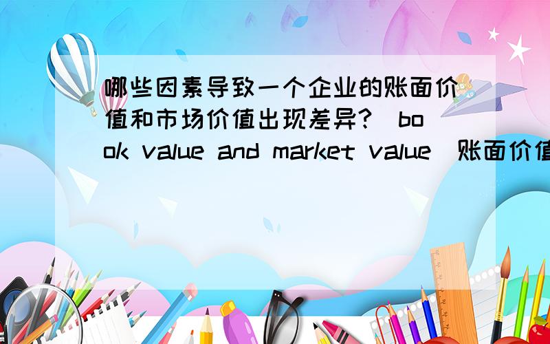 哪些因素导致一个企业的账面价值和市场价值出现差异?（book value and market value）账面价值就是总资产减去总债务,市场价值就是每股股价乘以总发行股数.