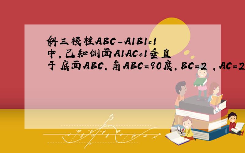斜三棱柱ABC-A1B1c1中,己知侧面A1ACc1垂直于底面ABC,角ABC=90度,BC＝2 ,AC＝2√3,且AA1垂直于A1C,AA1＝AC1,求侧面A1ABB1与底面ABC所成的锐二面角有大小