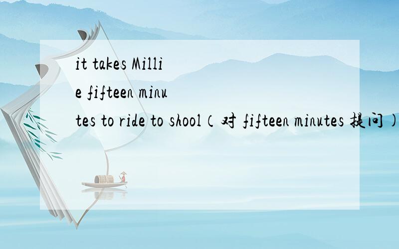 it takes Millie fifteen minutes to ride to shool（对 fifteen minutes 提问)_____ _____ _____ _____ _____ Millie to ride to school