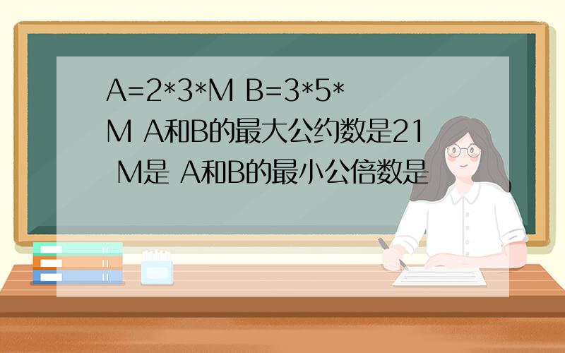 A=2*3*M B=3*5*M A和B的最大公约数是21 M是 A和B的最小公倍数是
