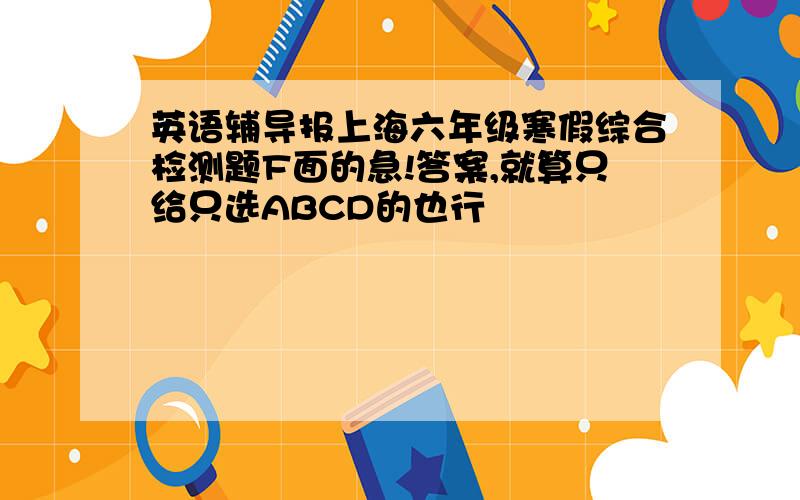 英语辅导报上海六年级寒假综合检测题F面的急!答案,就算只给只选ABCD的也行