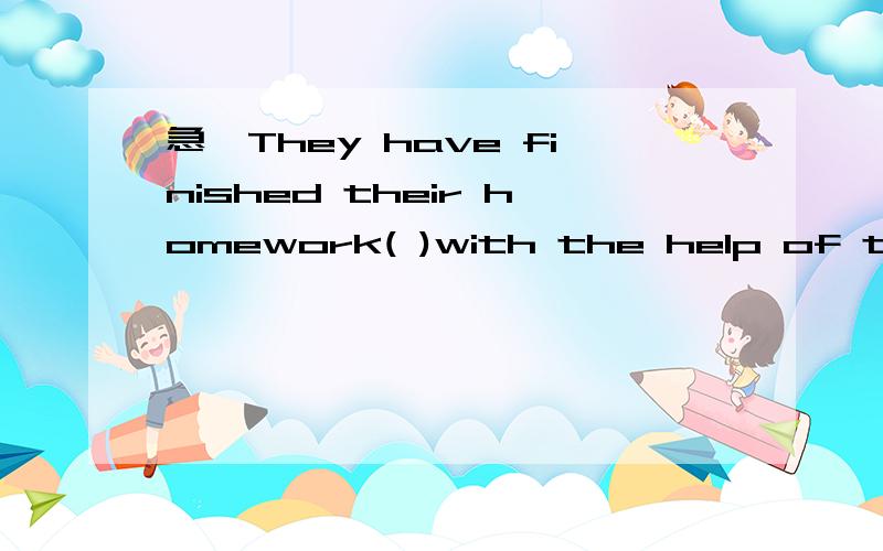 急,They have finished their homework( )with the help of their teacher.括号里填一个单词,以e开头