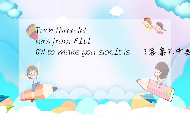 Tach three letters from PILLOW to make you sick.It is---?答案不中要,一定要中文!1
