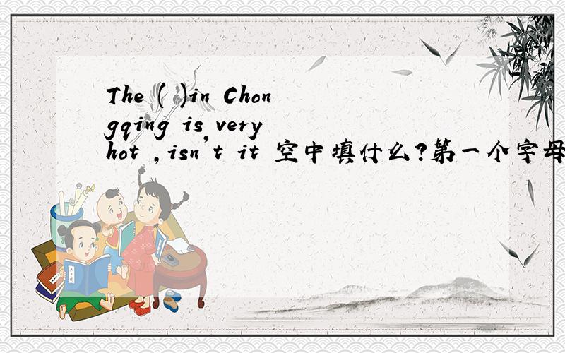 The ( )in Chongqing is very hot ,isn't it 空中填什么?第一个字母是w,第三个字母是a,最后一个字母是r,总共7个字母啊～