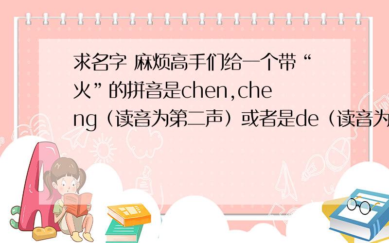 求名字 麻烦高手们给一个带“火”的拼音是chen,cheng（读音为第二声）或者是de（读音为第二声）的字.如果字中没“火”字,那该字五行属火也行,