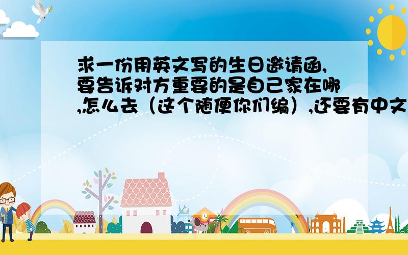 求一份用英文写的生日邀请函,要告诉对方重要的是自己家在哪,怎么去（这个随便你们编）,还要有中文意思