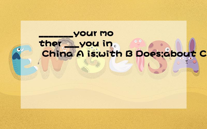 _______your mother ___you in China A is;with B Does;about C Does,with D is ,about帮帮忙  谢谢了