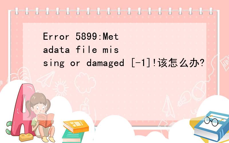Error 5899:Metadata file missing or damaged [-1]!该怎么办?
