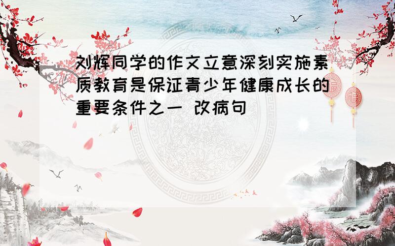 刘辉同学的作文立意深刻实施素质教育是保证青少年健康成长的重要条件之一 改病句