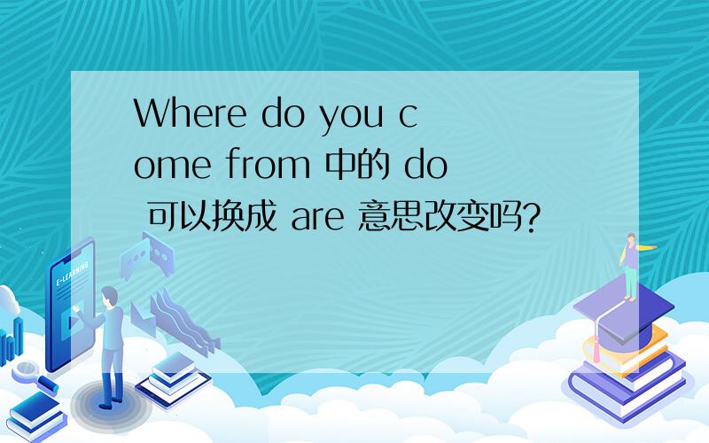 Where do you come from 中的 do 可以换成 are 意思改变吗?