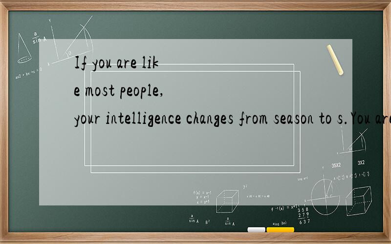 If you are like most people,your intelligence changes from season to s.You are probably a lot sharper in the spring than you are at any other time of year.A famous scientist,Ellsworth Huntington (1876-1974),concluded (得出结论) from other men’s