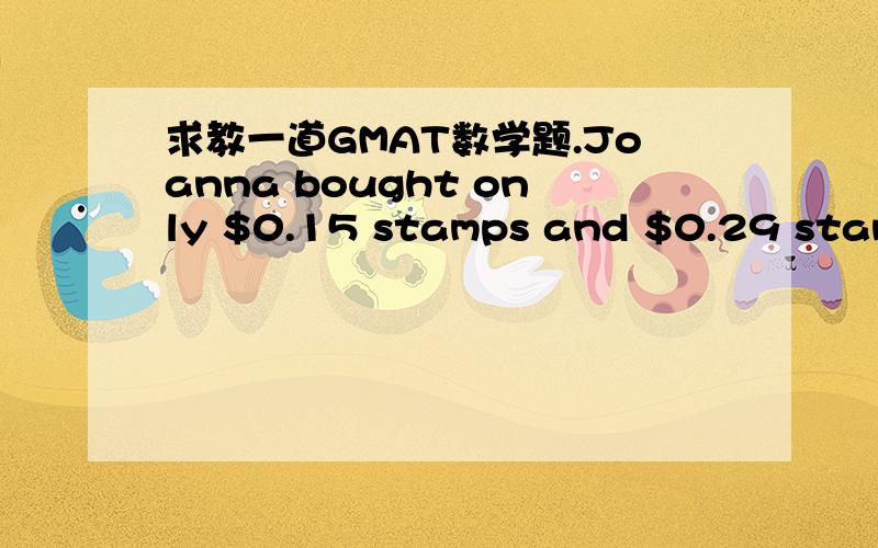求教一道GMAT数学题.Joanna bought only $0.15 stamps and $0.29 stamps.How many $0.15 stamps did she buy?(1)\x05 She bought $4.40 worth of stamps.(2)\x05 She bought an equal number of $0.15 stamps and $0.29 stamps.\x05A.Statement (1) ALONE is suf
