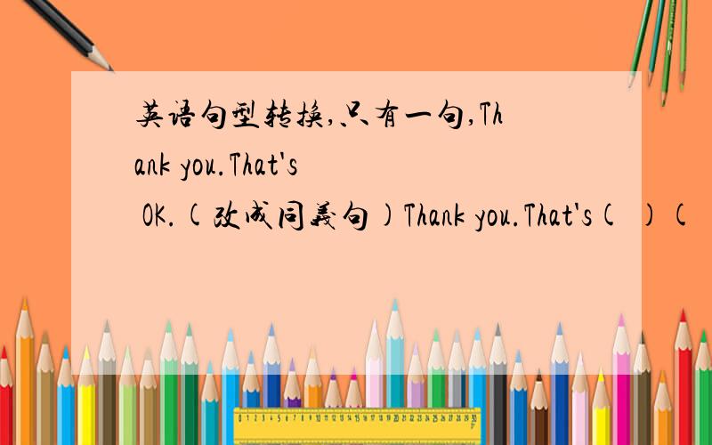 英语句型转换,只有一句,Thank you.That's OK.(改成同义句)Thank you.That's( )( ).