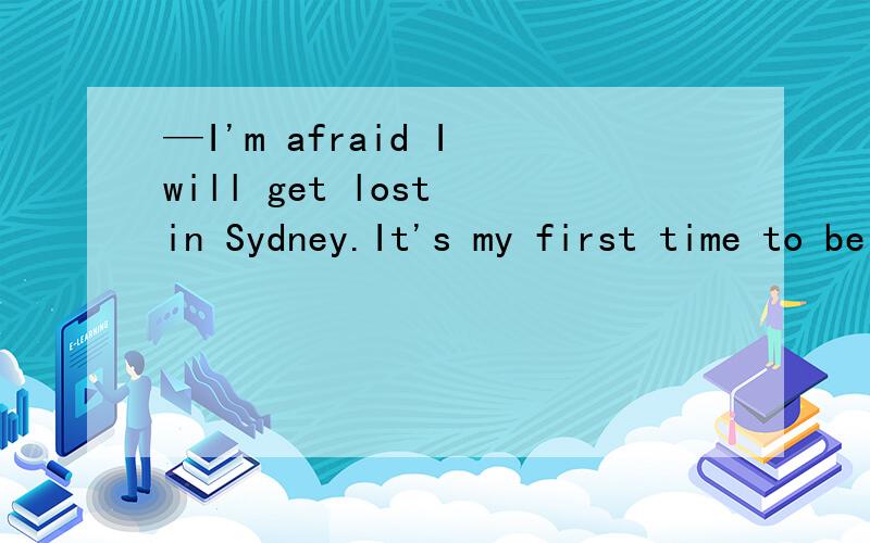 —I'm afraid I will get lost in Sydney.It's my first time to be here,you see.—Don't worry.—I'm afraid I will get lost in Sydney.It's my first time to be here,you see.—Don't worry.Here is a _____.It will help.A.newspaper B.watch C.map D.camera