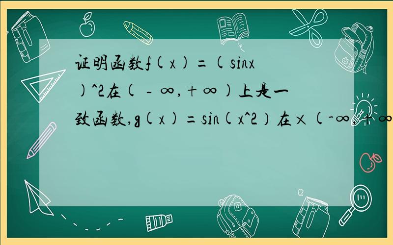 证明函数f(x)=(sinx)^2在(‐∞,+∞)上是一致函数,g(x)=sin(x^2）在×(-∞,+∞)上不是一致函数.