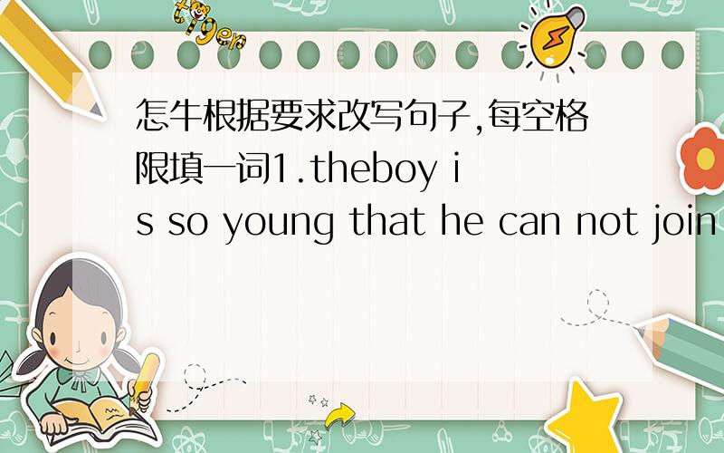 怎牛根据要求改写句子,每空格限填一词1.theboy is so young that he can not join the army.(改为简单句）the boy is not ________ ________to join the army.2.l think the girl can swim.(改为否定句）l______think the girl ______swim
