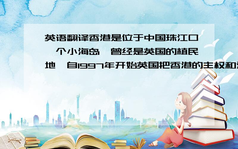 英语翻译香港是位于中国珠江口一个小海岛,曾经是英国的植民地,自1997年开始英国把香港的主权和治权归还中国,现在的香港是中国所辖的特别行政区之一,全名是中华人民共和国香港特别行