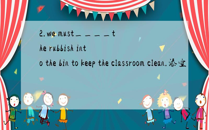 2.we must____the rubbish into the bin to keep the classroom clean.添空