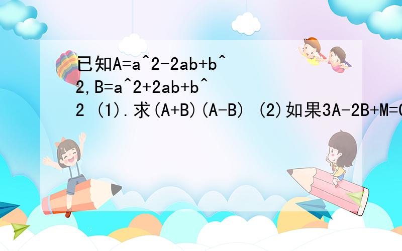已知A=a^2-2ab+b^2,B=a^2+2ab+b^2 (1).求(A+B)(A-B) (2)如果3A-2B+M=0,则M的表达式是什么?
