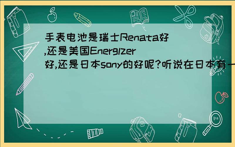 手表电池是瑞士Renata好,还是美国Energlzer好,还是日本sony的好呢?听说在日本有一个品牌比sony更好更耐用的电池,不知道是什么牌子的电池?