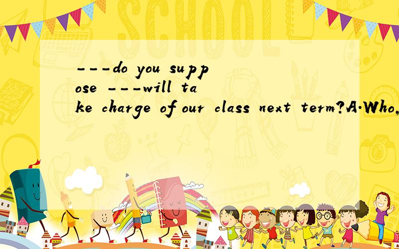 ---do you suppose ---will take charge of our class next term?A.Who,thatB.who,/C.whom,/D.whom,that