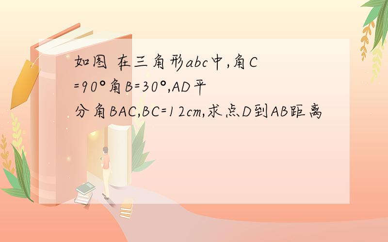 如图 在三角形abc中,角C=90°角B=30°,AD平分角BAC,BC=12cm,求点D到AB距离