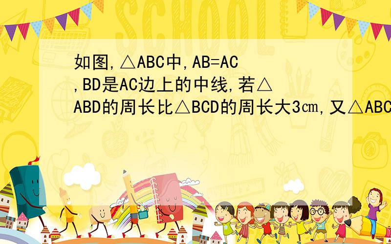 如图,△ABC中,AB=AC,BD是AC边上的中线,若△ABD的周长比△BCD的周长大3㎝,又△ABC的周长为21cm,则BC=?
