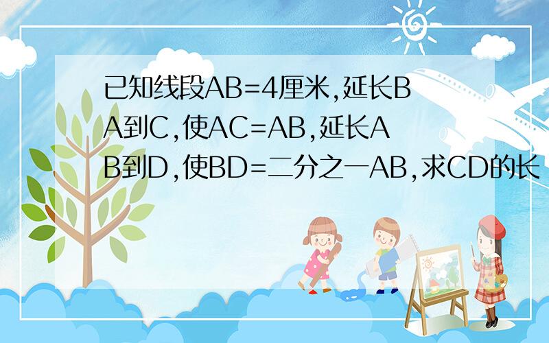 已知线段AB=4厘米,延长BA到C,使AC=AB,延长AB到D,使BD=二分之一AB,求CD的长