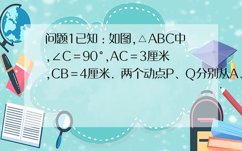 问题1已知：如图,△ABC中,∠C＝90°,AC＝3厘米,CB＝4厘米．两个动点P、Q分别从A、C两点同时按顺时针方1已知：如图,△ABC中,∠C＝90°,AC＝3厘米,CB＝4厘米．两个动点P、Q分别从A、C两点同时按顺时