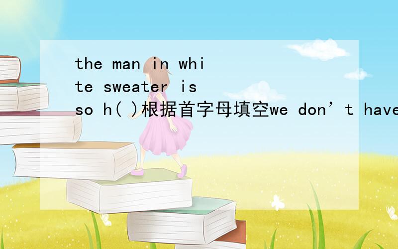 the man in white sweater is so h( )根据首字母填空we don’t have enough  books  for  everyone.some of you still  have to  c（  ）them
